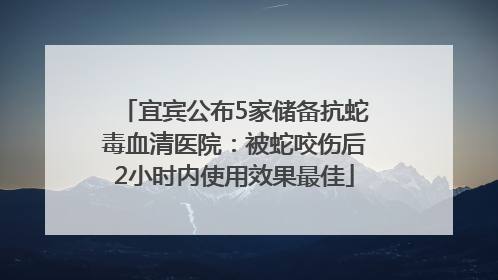宜宾公布5家储备抗蛇毒血清医院：被蛇咬伤后2小时内使用效果最佳