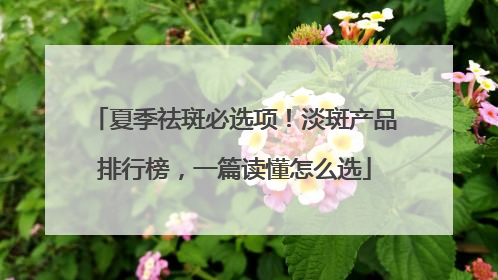 夏季祛斑必选项！淡斑产品排行榜，一篇读懂怎么选