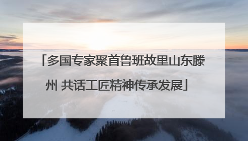 多国专家聚首鲁班故里山东滕州 共话工匠精神传承发展
