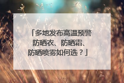 多地发布高温预警 防晒衣、防晒霜、防晒喷雾如何选？