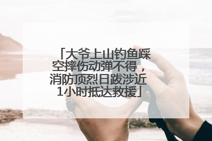 大爷上山钓鱼踩空摔伤动弹不得，消防顶烈日跋涉近1小时抵达救援