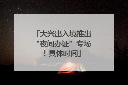 大兴出入境推出“夜间办证”专场！具体时间