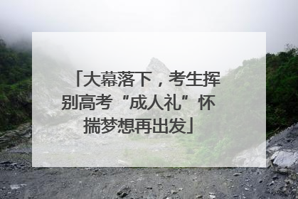 大幕落下，考生挥别高考“成人礼”怀揣梦想再出发