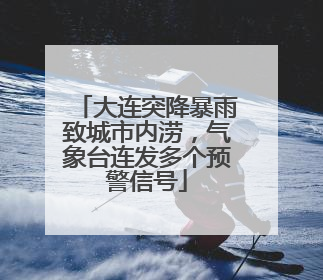 大连突降暴雨致城市内涝，气象台连发多个预警信号
