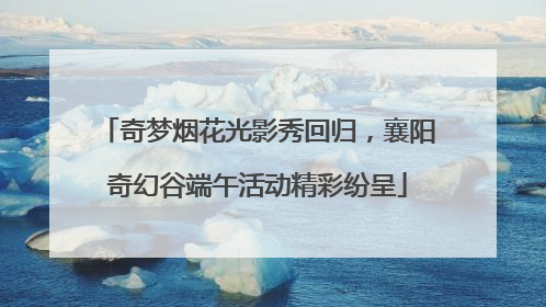 奇梦烟花光影秀回归，襄阳奇幻谷端午活动精彩纷呈