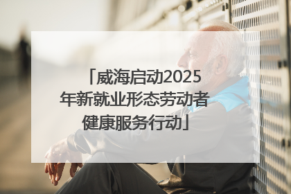 威海启动2025年新就业形态劳动者健康服务行动