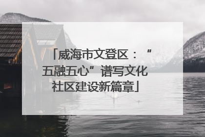威海市文登区：“五融五心”谱写文化社区建设新篇章