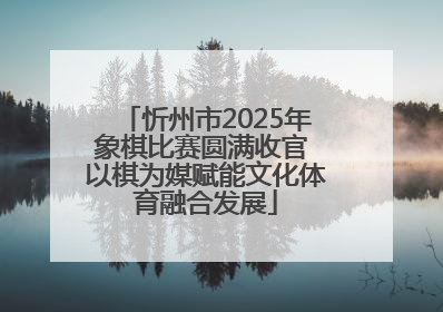 忻州市2025年象棋比赛圆满收官 以棋为媒赋能文化体育融合发展