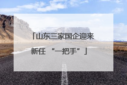 山东三家国企迎来新任 “一把手”