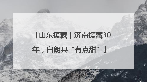 山东援藏｜济南援藏30年，白朗县“有点甜”