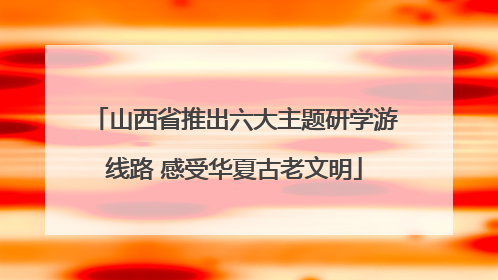 山西省推出六大主题研学游线路 感受华夏古老文明