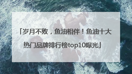 岁月不败，鱼油相伴！鱼油十大热门品牌排行榜top10曝光