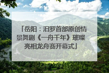 岳阳：汨罗首部原创情景舞剧《一舟千年》璀璨亮相龙舟赛开幕式