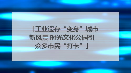 工业遗存“变身”城市新风景 时光文化公园引众多市民“打卡”