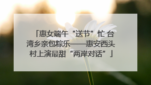 惠女端午“送节”忙 台湾乡亲包粽乐——惠安西头村上演最甜“两岸对话”