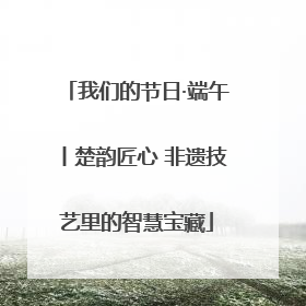我们的节日·端午丨楚韵匠心 非遗技艺里的智慧宝藏