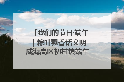 我们的节日·端午｜粽叶飘香话文明 威海高区初村镇端午系列活动亮点纷呈