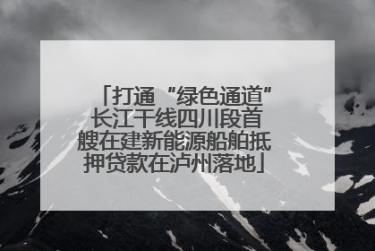 打通“绿色通道” 长江干线四川段首艘在建新能源船舶抵押贷款在泸州落地