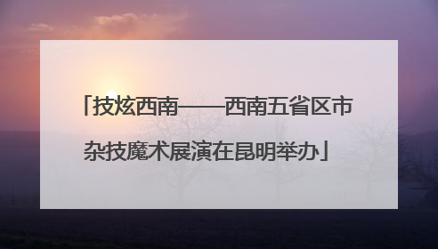 技炫西南——西南五省区市杂技魔术展演在昆明举办