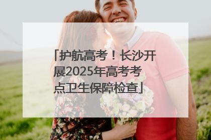 护航高考！长沙开展2025年高考考点卫生保障检查