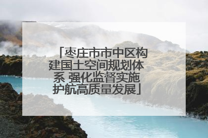 枣庄市市中区构建国土空间规划体系 强化监督实施护航高质量发展