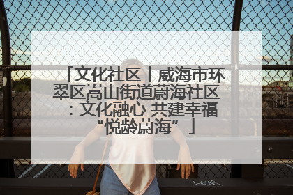 文化社区丨威海市环翠区嵩山街道蔚海社区：文化融心 共建幸福“悦龄蔚海”