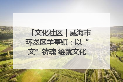 文化社区｜威海市环翠区羊亭镇：以“文”铸魂 绘就文化社区新画卷