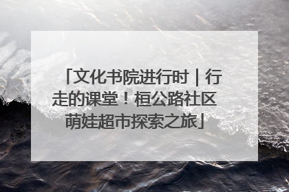 文化书院进行时｜行走的课堂！桓公路社区萌娃超市探索之旅