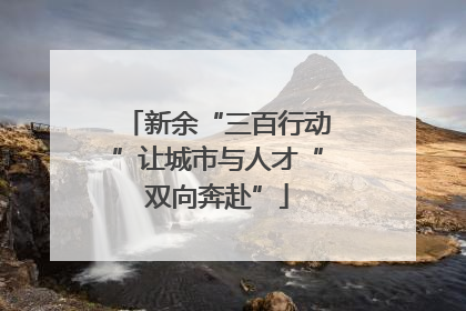 新余“三百行动”让城市与人才“双向奔赴”