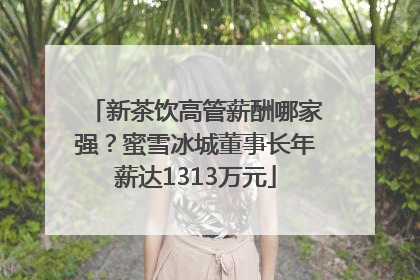新茶饮高管薪酬哪家强？蜜雪冰城董事长年薪达1313万元