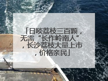 日啖荔枝三百颗，无需“长作岭南人”，长沙荔枝大量上市，价格亲民