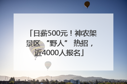 日薪500元！神农架景区 “野人” 热招，近4000人报名