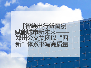 智绘出行新图景 赋能城市新未来——郑州公交集团以“四新”体系书写高质量发展篇章