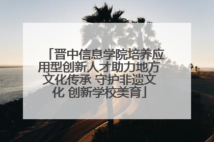 晋中信息学院培养应用型创新人才助力地方文化传承 守护非遗文化 创新学校美育
