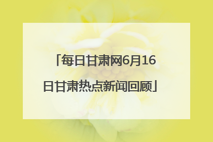 每日甘肃网6月16日甘肃热点新闻回顾