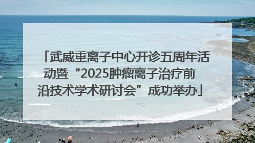 武威重离子中心开诊五周年活动暨“2025肿瘤离子治疗前沿技术学术研讨会”成功举办