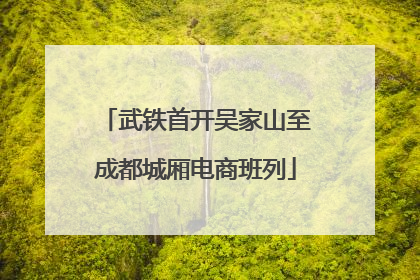 武铁首开吴家山至成都城厢电商班列