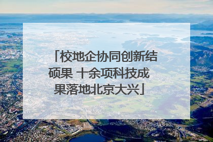 校地企协同创新结硕果 十余项科技成果落地北京大兴