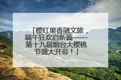 樱红果香融文旅，端午狂欢启新篇——第十九届烟台大樱桃节盛大开幕！
