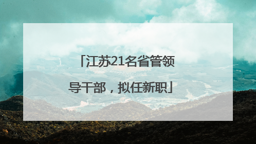 江苏21名省管领导干部，拟任新职