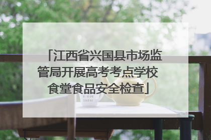 江西省兴国县市场监管局开展高考考点学校食堂食品安全检查
