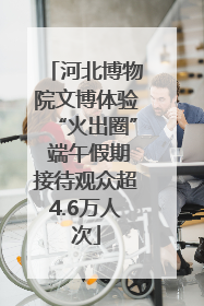 河北博物院文博体验“火出圈” 端午假期接待观众超4.6万人次