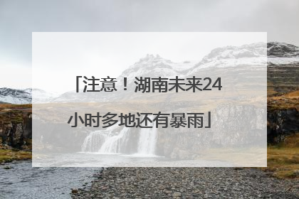 注意！湖南未来24小时多地还有暴雨