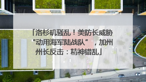 洛杉矶骚乱！美防长威胁“动用海军陆战队”，加州州长反击：精神错乱