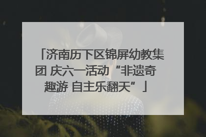 济南历下区锦屏幼教集团 庆六一活动“非遗奇趣游 自主乐翻天”