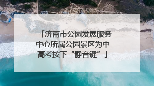 济南市公园发展服务中心所属公园景区为中高考按下“静音键”
