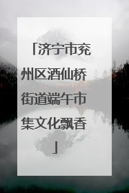 济宁市兖州区酒仙桥街道端午市集文化飘香