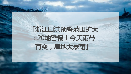 浙江山洪预警范围扩大：20地警惕！今天雨带有变，局地大暴雨