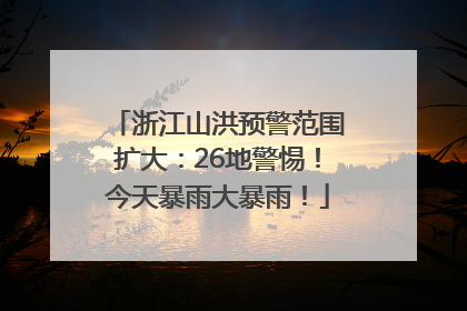浙江山洪预警范围扩大：26地警惕！今天暴雨大暴雨！