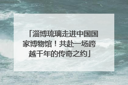 淄博琉璃走进中国国家博物馆！共赴一场跨越千年的传奇之约